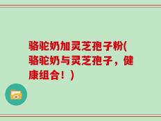骆驼奶加灵芝孢子粉(骆驼奶与灵芝孢子，健康组合！)