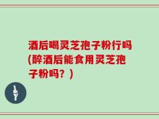 酒后喝灵芝孢子粉行吗(醉酒后能食用灵芝孢子粉吗？)