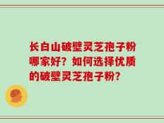 长白山破壁灵芝孢子粉哪家好？如何选择优质的破壁灵芝孢子粉？
