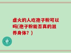 虚火的人吃孢子粉可以吗(孢子粉能否真的滋养身体？)