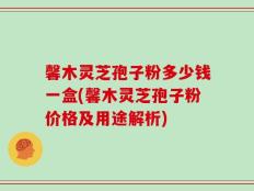 馨木灵芝孢子粉多少钱一盒(馨木灵芝孢子粉价格及用途解析)