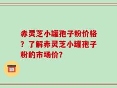 赤灵芝小罐孢子粉价格？了解赤灵芝小罐孢子粉的市场价？