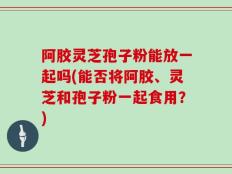阿胶灵芝孢子粉能放一起吗(能否将阿胶、灵芝和孢子粉一起食用？)