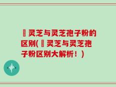艼灵芝与灵芝孢子粉的区别(艼灵芝与灵芝孢子粉区别大解析！)