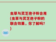 虫草与灵芝孢子粉合用(虫草与灵芝孢子粉的联合效果，你了解吗？)