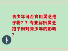 青少年可否食用灵芝孢子粉？？专业解析灵芝孢子粉对青少年的影响？