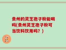 贵州的灵芝孢子粉能喝吗(贵州灵芝孢子粉可当饮料饮用吗？)