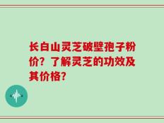 长白山灵芝破壁孢子粉价？了解灵芝的功效及其价格？