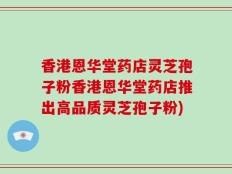香港恩华堂药店灵芝孢子粉香港恩华堂药店推出高品质灵芝孢子粉)