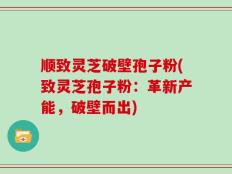 顺致灵芝破壁孢子粉(致灵芝孢子粉：革新产能，破壁而出)