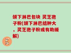 颌下淋巴包块 灵芝孢子粉(颌下淋巴结肿大，灵芝孢子粉或有助缓解)