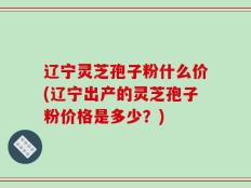 辽宁灵芝孢子粉什么价(辽宁出产的灵芝孢子粉价格是多少？)