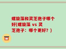 螺旋藻和灵芝孢子哪个好(螺旋藻 vs 灵芝孢子：哪个更好？)