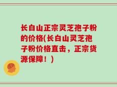 长白山正宗灵芝孢子粉的价格(长白山灵芝孢子粉价格直击，正宗货源保障！)