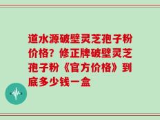 道水源破壁灵芝孢子粉价格？修正牌破壁灵芝孢子粉《官方价格》到底多少钱一盒