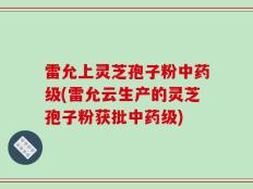 雷允上灵芝孢子粉中药级(雷允云生产的灵芝孢子粉获批中药级)