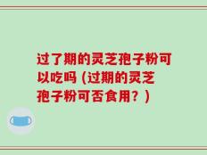 过了期的灵芝孢子粉可以吃吗 (过期的灵芝孢子粉可否食用？)