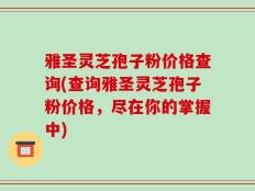雅圣灵芝孢子粉价格查询(查询雅圣灵芝孢子粉价格，尽在你的掌握中)