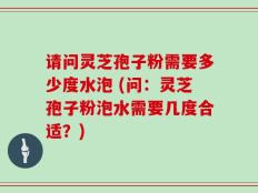 请问灵芝孢子粉需要多少度水泡 (问：灵芝孢子粉泡水需要几度合适？)