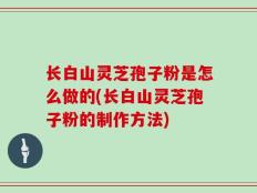 长白山灵芝孢子粉是怎么做的(长白山灵芝孢子粉的制作方法)