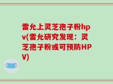 雷允上灵芝孢子粉hpv(雷允研究发现：灵芝孢子粉或可预防HPV)