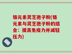 铬元素灵芝孢子粉(铬元素与灵芝孢子粉的结合：提高免疫力并减轻压力)