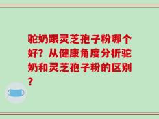驼奶跟灵芝孢子粉哪个好？从健康角度分析驼奶和灵芝孢子粉的区别？