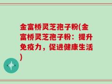 金富桥灵芝孢子粉(金富桥灵芝孢子粉：提升免疫力，促进健康生活)