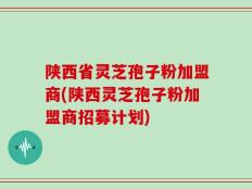 陕西省灵芝孢子粉加盟商(陕西灵芝孢子粉加盟商招募计划)