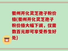 衢州开化灵芝孢子粉价格(衢州开化灵芝孢子粉价格大幅下调，仅需数百元即可享受养生好处)