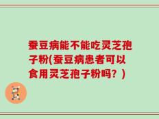 蚕豆病能不能吃灵芝孢子粉(蚕豆病患者可以食用灵芝孢子粉吗？)