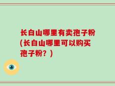 长白山哪里有卖孢子粉(长白山哪里可以购买孢子粉？)