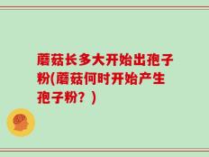 蘑菇长多大开始出孢子粉(蘑菇何时开始产生孢子粉？)
