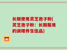 长期使用灵芝孢子粉(灵芝孢子粉：长期服用的调理养生佳品)