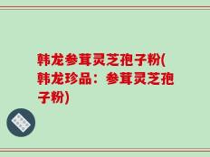 韩龙参茸灵芝孢子粉(韩龙珍品：参茸灵芝孢子粉)