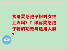 食用灵芝孢子粉对女性上火吗？？详解灵芝孢子粉的功效与适用人群？