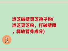 运芝破壁灵芝孢子粉(运芝灵芝粉，打破壁障，释放营养成分)