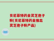 贝尼菲特药业灵芝孢子粉(贝尼菲特药业推出灵芝孢子粉产品)