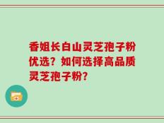 香姐长白山灵芝孢子粉优选？如何选择高品质灵芝孢子粉？