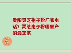 贵阳灵芝孢子粉厂家电话？灵芝孢子粉哪里产的最正宗