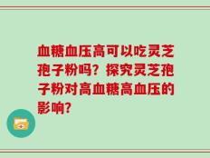 血糖血压高可以吃灵芝孢子粉吗？探究灵芝孢子粉对高血糖高血压的影响？
