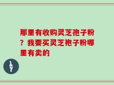 那里有收购灵芝孢子粉？我要买灵芝袍子粉哪里有卖的