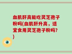 血肌酐高能吃灵芝孢子粉吗(血肌酐升高，适宜食用灵芝孢子粉吗？)