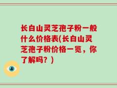 长白山灵芝孢子粉一般什么价格表(长白山灵芝孢子粉价格一览，你了解吗？)