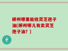郴州哪里能收灵芝孢子油(郴州哪儿有卖灵芝孢子油？)