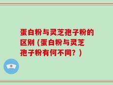 蛋白粉与灵芝孢子粉的区别 (蛋白粉与灵芝孢子粉有何不同？)