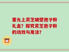 雷允上灵芝破壁孢子粉礼盒？探究灵芝孢子粉的功效与用法？