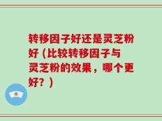 转移因子好还是灵芝粉好 (比较转移因子与灵芝粉的效果，哪个更好？)
