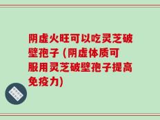 阴虚火旺可以吃灵芝破壁孢子 (阴虚体质可服用灵芝破壁孢子提高免疫力)