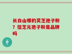 长白山哪的灵芝孢子粉？信芝元孢子粉是品牌吗